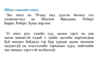 Шинэ сонгодог онол.
Энэ онол нь 70-аад онд үүссэн бөгөөд гол
төлөөлөгчид нь Милтон Фридман, Роберт
Барро, Роберт Лукас нар юм.
Уг онол үнэ, зэлийн хүү, цалин зэрэг нь уян
хатан шинжтэй хэдий ч эдийн засгийн өөрчлөгдөж
буй нөхцөл байдалд тэр бүр хурдан дасан зохицож
чаддаггүй нь мэдээллийн тархацын хурд, нийгмийн
зан заншил зэрэгтэй холбоотой.
 