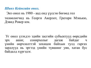 Шинэ Кейнсийн онол.
Энэ онол нь 1980 - аад онд үүссэн бөгөөд гол
төлөөлөгчид нь Георги Акерлот, Грегори Мэнькю,
Дэвид Ровер юм.
Уг онол үзэхдээ эдийн засгийн субъектууд өөрсдийн
эрх ашиг, сонирхолыг дагаж байдаг ч
үнийн өөрчлөлттэй зохицон байхын тулд гаргах
зардлууд нь эргээд үнийн түвшинг уян, хатан бус
байдалд хүргэдэг.
 