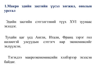 1.Макро эдийн засгийн үүсэл хөгжил, онолын
урсгал
Эдийн засгийн сэтгэлгээний түүх XVI зуунаас
эхэлдэг.
Тухайн цаг үед Англи, Итали, Франц зэрэг гол
нөлөөтэй улсуудын сэтгэгч нар экономиксийг
эхлүүлсэн.
Тэгэхдээ макроэкономиксийн хэлбэрээр эхэлсэн
байдаг.
 