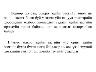 Өөрөөр хэлбэл, макро эдийн засгийн онол нь
эдийн засагт болж буй үзэгдэл үйл явцууд тэдгээрийн
хоорондын холбоо, хамаарлыг судлан эдийн засгийн
ирээдүйн төлөв байдал, чиг хандлагыг тодорхойлж
байдаг.
Иймээс макро эдийн засгийн улс орны эдийн
засгийг бүхэл бүтэн цогц байдлаар нь авч үзэн түүний
хөгжлийн зүй тогтол, хэтийн төлвийг судалдаг
 