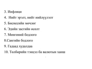 3. Инфляци
4. Нийт эрэлт, нийт нийлүүлэлт
5. Биснесийн мөчлөг
6. Эдийн засгийн өсөлт
7. Мөнгөний бодлого
8.Сангийн бодлого
9. Гадаад худалдаа
10. Төлбөрийн тэнцэл ба валютын ханш
.
 