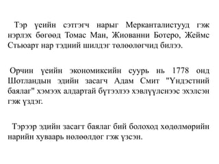 Тэр үеийн сэтгэгч нарыг Мерканталистууд гэж
нэрлэх бөгөөд Томас Ман, Жиованни Ботеро, Жеймс
Стьюарт нар тэдний шилдэг төлөөлөгчид билээ.
Орчин үеийн экономиксийн суурь нь 1778 онд
Шотландын эдийн засагч Адам Смит "Үндэстний
баялаг" хэмээх алдартай бүтээлээ хэвлүүлснээс эхэлсэн
гэж үздэг.
Тэрээр эдийн засагт баялаг бий болоход хөдөлмөрийн
нарийн хуваарь нөлөөлдөг гэж үзсэн.
 