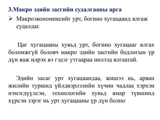 3.Макро эдийн засгийн судалгааны арга
 Макроэкономиксийг урт, богино хугацаанд ялгаж
судалдаг.
Цаг хугацааны хувьд урт, богино хугацааг ялгах
боломжгүй боловч макро эдийн засгийн бодлогын үр
дүн яаж илрэх вэ гэдэг утгаараа нилээд ялгаатай.
Эдийн засаг урт хугацаандаа, жишээ нь, арван
жилийн туршид үйлдвэрлэлийн хүчин чадлаа хэрхэн
нэмэгдүүлсэн, технологийн хувьд ямар түвшинд
хүрсэн зэрэг нь урт хугацааны үр дүн болно
 