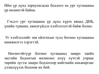 Ийм үр дүнд зориулагдсан бодлого нь урт хугацааны
үр нөлөөтэй байна.
Гэхдээ урт хугацааны үр дүнд хүрэх явцад ДНБ,
үнийн түвшин, ажилгүйдэл хэлбэлзэлтэй байж болно.
Уг хэлбэлзлийг зөв ойлгохын тулд богино хугацааны
шинжилгээ хэрэгтэй.
Нөгөөтэйгүүр богино хугацаанд макро эдийн
засгийн бодлогын нөлөөлөл илүү хүчтэй учраас
төрийн зүгээс макро бодлогоор нийгмийн амьжиргааг
дээшлүүлэх боломж их бий.
 
