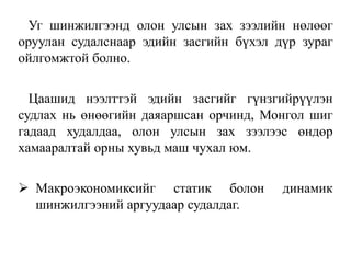 Уг шинжилгээнд олон улсын зах зээлийн нөлөөг
оруулан судалснаар эдийн засгийн бүхэл дүр зураг
ойлгомжтой болно.
Цаашид нээлттэй эдийн засгийг гүнзгийрүүлэн
судлах нь өнөөгийн даяаршсан орчинд, Монгол шиг
гадаад худалдаа, олон улсын зах зээлээс өндөр
хамааралтай орны хувьд маш чухал юм.
 Макроэкономиксийг статик болон динамик
шинжилгээний аргуудаар судалдаг.
 