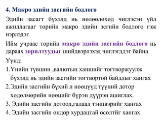 4. Макро эдийн засгийн бодлого
Эдийн засагт бүхэлд нь нөлөөлөхөд чиглэсэн үйл
ажиллагааг төрийн макро эдийн зсгийн бодлого гэж
нэрлэдэг.
Ийм учраас төрийн макро эдийн засгийн бодлого нь
дараах зорилтуудыг шийдвэрлэхэд чиглэгддэг байна
Үүнд:
1.Үнийн түвшин ,валютын ханшийг тогтворжуулж
бүхэлд нь эдийн засгийн тогтвортой байдлыг хангах
2.Эдийн засгийн бүхий л нөөцүүд түүний дотор
хөдөлмөрийн нөөцийг бүрэн дүүрэн ашиглах.
3. Эдийн засгийн дотоод,гадаад тэнцвэрийг хангах
4. Эдийн засгийн өндөр хурдацтай өсөлтйг хангах
 