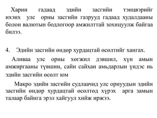 Харин гадаад эдийн засгийн тэнцвэрийг
ихэнх улс орны засгийн газрууд гадаад худалдааны
болон валютын бодлогоор амжилттай зохицуулж байгаа
билээ.
4. Эдийн засгийн өндөр хурдацтай өсөлтийг хангах.
Аливаа улс орны хөгжил дэвшил, хүн амын
амжиргааны түвшин, сайн сайхан амьдарлын үндэс нь
эдийн засгийн өсөлт юм
Макро эдийн засгийн судлаачид улс орнуудын эдийн
засгийн өндөр хурдацтай өсөлтөд хүрэх арга замын
талаар байнга эрэл хайгуул хийж иржээ.
 