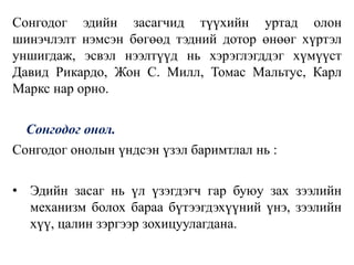 Сонгодог эдийн засагчид түүхийн уртад олон
шинэчлэлт нэмсэн бөгөөд тэдний дотор өнөөг хүртэл
уншигдаж, эсвэл нээлтүүд нь хэрэглэгддэг хүмүүст
Давид Рикардо, Жон С. Милл, Томас Мальтус, Карл
Маркс нар орно.
Сонгодог онол.
Сонгодог онолын үндсэн үзэл баримтлал нь :
• Эдийн засаг нь үл үзэгдэгч гар буюу зах зээлийн
механизм болох бараа бүтээгдэхүүний үнэ, зээлийн
хүү, цалин зэргээр зохицуулагдана.
 