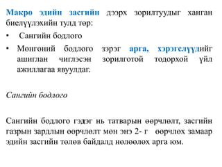 Макро эдийн засгийн дээрх зорилтуудыг ханган
биелүүлэхийн тулд төр:
• Сангийн бодлого
• Мөнгөний бодлого зэрэг арга, хэрэгслүүдийг
ашиглан чиглэсэн зорилготой тодорхой үйл
ажиллагаа явуулдаг.
Сангийн бодлого
Сангийн бодлого гэдэг нь татварын өөрчлөлт, засгийн
газрын зардлын өөрчлөлт мөн энэ 2- г өөрчлөх замаар
эдийн засгийн төлөв байдалд нөлөөлөх арга юм.
 