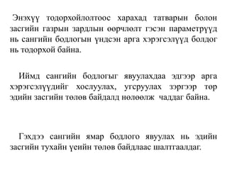 Энэхүү тодорхойлолтоос харахад татварын болон
засгийн газрын зардлын өөрчлөлт гэсэн параметрүүд
нь сангийн бодлогын үндсэн арга хэрэгсэлүүд болдог
нь тодорхой байна.
Иймд сангийн бодлогыг явуулахдаа эдгээр арга
хэрэгсэлүүдийг хослуулах, угсруулах зэргээр төр
эдийн засгийн төлөв байдалд нөлөөлж чаддаг байна.
Гэхдээ сангийн ямар бодлого явуулах нь эдийн
засгийн тухайн үеийн төлөв байдлаас шалтгаалдаг.
 