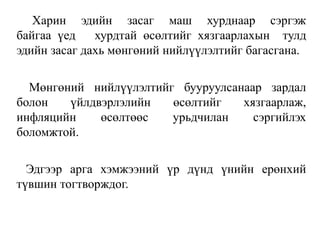 Харин эдийн засаг маш хурднаар сэргэж
байгаа үед хурдтай өсөлтийг хязгаарлахын тулд
эдийн засаг дахь мөнгөний нийлүүлэлтийг багасгана.
Мөнгөний нийлүүлэлтийг бууруулсанаар зардал
болон үйлдвэрлэлийн өсөлтийг хязгаарлаж,
инфляцийн өсөлтөөс урьдчилан сэргийлэх
боломжтой.
Эдгээр арга хэмжээний үр дүнд үнийн ерөнхий
түвшин тогтворждог.
 