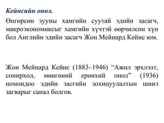 Кейнсийн онол.
Өнгөрсөн зууны хамгийн суутай эдийн засагч,
макроэкономиксыг хамгийн хүчтэй өөрчилсөн хүн
бол Английн эдийн засагч Жон Мейнард Кейнс юм.
Жон Мейнард Кейнс (1883–1946) “Ажил эрхлэлт,
сонирхол, мөнгөний ерөнхий онол” (1936)
номондоо эдийн засгийн зохицуулалтын шинэ
загварыг санал болгов.
 