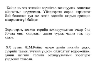 Кейнс нь зах зээлийн өөрийгөө зохицуулах сонгодог
ойлголтыг шүүмжлэв. Үйлдвэрлэл өөрөө хэрэглээг
бий болгодог тул зах зээлд засгийн газрын оролцоо
шаардлагагүй байдаг.
Эсрэгээрээ, зөвхөн төрийн зохицуулалтын ачаар бид
30-аад оны хямралыг даван туулж чадна гэж тэр
хэлэв.
XX зууны Ж.М.Кейнс макро эдийн засгийн үндэс
суурийг тавьж, түүний үндсэн ойлголтыг тодорхойлж,
эдийн засгийг төрийн зохицуулалтын хэрэгцээг
үндэсийг тавьсан.
 