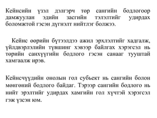 Кейнсийн үзэл дэлгэрч төр сангийн бодлогоор
дамжуулан эдийн засгийн тэлэлтийг удирдах
боломжтой гэсэн дүгнэлт нийтлэг болжээ.
Кейнс өөрийн бүтээлдээ ажил эрхлэлтийг хадгалж,
үйлдвэрлэлийн түвшинг хэвээр байлгах хэрэгсэл нь
төрийн санхүүгийн бодлого гэсэн санааг тууштай
хамгаалж ирэв.
Кейнсчүүдийн онолын гол субьект нь сангийн болон
мөнгөний бодлого байдаг. Тэрээр сангийн бодлого нь
нийт эрэлтийг удирдах хамгийн гол хүчтэй хэрэгсэл
гэж үзсэн юм.
 