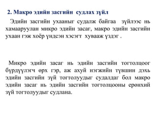 2. Макро эдийн засгийн судлах зүйл
Эдийн засгийн ухааныг судалж байгаа зүйлээс нь
хамааруулан микро эдийн засаг, макро эдийн засгийн
ухаан гэж хоёр үндсэн хэсэгт хувааж үздэг .
Микро эдийн засаг нь эдийн засгийн тогтолцоог
бүрдүүлэгч өрх гэр, аж ахуй нэгжийн түвшин дэхь
эдийн засгийн зүй тогтолуудыг судалдаг бол макро
эдийн засаг нь эдийн засгийн тогтолцооны ерөнхий
зүй тогтолуудыг судлана.
 