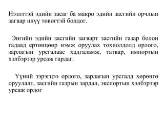 Нээлттэй эдийн засаг ба макро эдийн засгийн орчлын
загвар илүү төвөгтэй болдог.
Энгийн эдийн засгийн загварт засгийн газар болон
гадаад ертөнцөөр нэмж оруулах тохиолдолд орлого,
зарлагын урсгалаас хадгаламж, татвар, импортын
хэлбэрээр урсаж гардаг.
Үүний зэрэгцээ орлого, зарлагын урсгалд хөрөнгө
оруулалт, засгийн газрын зардал, экспортын хэлбэрээр
урсаж ордог
 