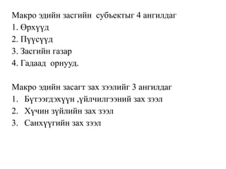 Макро эдийн засгийн субъектыг 4 ангилдаг
1. Өрхүүд
2. Пүүсүүд
3. Засгийн газар
4. Гадаад орнууд.
Макро эдийн засагт зах зээлийг 3 ангилдаг
1. Бүтээгдэхүүн ,үйлчилгээний зах зээл
2. Хүчин зүйлийн зах зээл
3. Санхүүгийн зах зээл
 