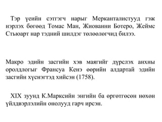 Тэр үеийн сэтгэгч нарыг Мерканталистууд гэж
нэрлэх бөгөөд Томас Ман, Жиованни Ботеро, Жеймс
Стьюарт нар тэдний шилдэг төлөөлөгчид билээ.
Макро эдийн засгийн хэв маягийг дүрслэх анхны
оролдлогыг Франсуа Кенэ өөрийн алдартай эдийн
засгийн хүснэгтэд хийсэн (1758).
XIX зуунд К.Марксийн энгийн ба өргөтгөсөн нөхөн
үйлдвэрлэлийн онолууд гарч ирсэн.
 