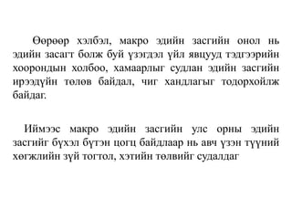 Өөрөөр хэлбэл, макро эдийн засгийн онол нь
эдийн засагт болж буй үзэгдэл үйл явцууд тэдгээрийн
хоорондын холбоо, хамаарлыг судлан эдийн засгийн
ирээдүйн төлөв байдал, чиг хандлагыг тодорхойлж
байдаг.
Иймээс макро эдийн засгийн улс орны эдийн
засгийг бүхэл бүтэн цогц байдлаар нь авч үзэн түүний
хөгжлийн зүй тогтол, хэтийн төлвийг судалдаг
 