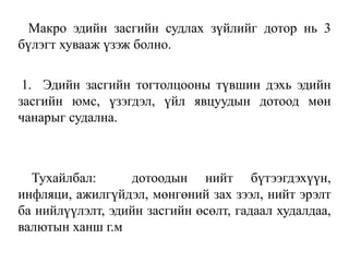 Макро эдийн засгийн судлах зүйлийг дотор нь 3
бүлэгт хувааж үзэж болно.
1. Эдийн засгийн тогтолцооны түвшин дэхь эдийн
засгийн юмс, үзэгдэл, үйл явцуудын дотоод мөн
чанарыг судална.
Тухайлбал: дотоодын нийт бүтээгдэхүүн,
инфляци, ажилгүйдэл, мөнгөний зах зээл, нийт эрэлт
ба нийлүүлэлт, эдийн засгийн өсөлт, гадаал худалдаа,
валютын ханш г.м
 