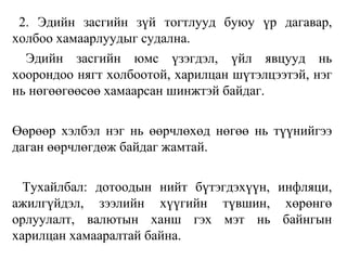 2. Эдийн засгийн зүй тогтлууд буюу үр дагавар,
холбоо хамаарлуудыг судална.
Эдийн засгийн юмс үзэгдэл, үйл явцууд нь
хоорондоо нягт холбоотой, харилцан шүтэлцээтэй, нэг
нь нөгөөгөөсөө хамаарсан шинжтэй байдаг.
Өөрөөр хэлбэл нэг нь өөрчлөхөд нөгөө нь түүнийгээ
даган өөрчлөгдөж байдаг жамтай.
Тухайлбал: дотоодын нийт бүтэгдэхүүн, инфляци,
ажилгүйдэл, зээлийн хүүгийн түвшин, хөрөнгө
орлуулалт, валютын ханш гэх мэт нь байнгын
харилцан хамааралтай байна.
 