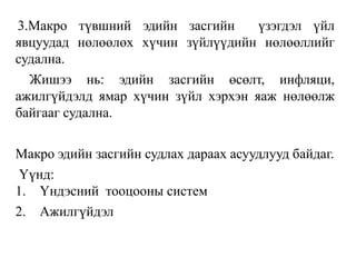 3.Макро түвшний эдийн засгийн үзэгдэл үйл
явцуудад нөлөөлөх хүчин зүйлүүдийн нөлөөллийг
судална.
Жишээ нь: эдийн засгийн өсөлт, инфляци,
ажилгүйдэлд ямар хүчин зүйл хэрхэн яаж нөлөөлж
байгааг судална.
Макро эдийн засгийн судлах дараах асуудлууд байдаг.
Үүнд:
1. Үндэсний тооцооны систем
2. Ажилгүйдэл
 