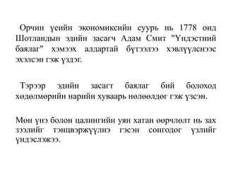 Орчин үеийн экономиксийн суурь нь 1778 онд
Шотландын эдийн засагч Адам Смит "Үндэстний
баялаг" хэмээх алдартай бүтээлээ хэвлүүлснээс
эхэлсэн гэж үздэг.
Тэрээр эдийн засагт баялаг бий болоход
хөдөлмөрийн нарийн хуваарь нөлөөлдөг гэж үзсэн.
Мөн үнэ болон цалингийн уян хатан өөрчлөлт нь зах
зээлийг тэнцвэржүүлнэ гэсэн сонгодог үзлийг
үндэслэжээ.
 