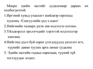 Макро эдийн засгийг судалснаар дараах ач
холбогдолтой.
1.Иргэний хувьд ухаалагт шийдвэр гаргахад
тусална. /Сонгуулийн үед ч адил/
2.Нийгмийн талаарх үнэн зөв мэдээлэл олгоно.
3.Үйлдвэрлэл эрхлэгчдийг хэрэгтэй мэдээллээр
хангана.
4.Нийгэмд үүсч буй сөрөг үзэгдлүүдэд үнэлэлт өгч,
түүнийг даван туулах арга замыг судална
5. Эдийн засгийн гадаад харилцаа, түүний зүй
тогтлуудыг мэднэ.
 