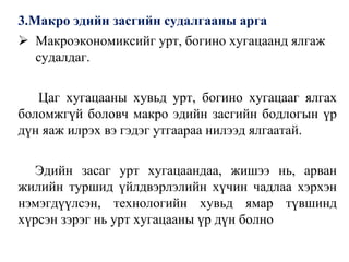3.Макро эдийн засгийн судалгааны арга
 Макроэкономиксийг урт, богино хугацаанд ялгаж
судалдаг.
Цаг хугацааны хувьд урт, богино хугацааг ялгах
боломжгүй боловч макро эдийн засгийн бодлогын үр
дүн яаж илрэх вэ гэдэг утгаараа нилээд ялгаатай.
Эдийн засаг урт хугацаандаа, жишээ нь, арван
жилийн туршид үйлдвэрлэлийн хүчин чадлаа хэрхэн
нэмэгдүүлсэн, технологийн хувьд ямар түвшинд
хүрсэн зэрэг нь урт хугацааны үр дүн болно
 