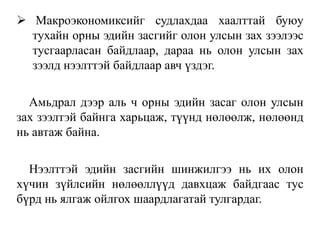  Макроэкономиксийг судлахдаа хаалттай буюу
тухайн орны эдийн засгийг олон улсын зах зээлээс
тусгаарласан байдлаар, дараа нь олон улсын зах
зээлд нээлттэй байдлаар авч үздэг.
Амьдрал дээр аль ч орны эдийн засаг олон улсын
зах зээлтэй байнга харьцаж, түүнд нөлөөлж, нөлөөнд
нь автаж байна.
Нээлттэй эдийн засгийн шинжилгээ нь их олон
хүчин зүйлсийн нөлөөллүүд давхцаж байдгаас тус
бүрд нь ялгаж ойлгох шаардлагатай тулгардаг.
 