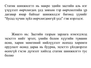 Статик шинжилгээ нь макро эдийн засгийн аль нэг
үзүүлэлт өөрчлөгдөх үед зөвхөн тэр өөрчлөлтийн үр
дагавар ямар байхыг шинжилдэг бөгөөд үүнийг
"бусад хүчин зүйл өөрчлөгдөөгүй үед" гэж нэрлэдэг.
Жишээ нь: Засгийн газрын зарлага нэмэгдэхэд
эцэстээ нийт эрэлт, үнийн болон хүүгийн түвшин
өснө, харин мөнгөний нийлүүлэлт өсөхөд хөрөнгө
оруулалт өсөөд дараа нь буурна, эцэстээ үйлдвэрлэл
өсөхгүй гэсэн дүгнэлт хийхэд статик шинжилгээ тус
болно
 