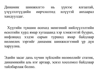 Динамик шинжилгээ нь үүнээс ялгаатай,
үзүүлэлтүүдийн өөрчлөлтөд илүүтэй анхаарал
хандуулдаг.
Хүүгийн түвшин өсөхөд мөнгөний нийлүүлэлтийн
өсөлтийн хурд ямар хугацаанд хэр хэмжээтэй буурах,
инфляцид хэдэн сарын туршид ямар байдлаар
нөлөөлөх зэргийг динамик шинжилгээний үр дүн
харуулна.
Эдийн засаг дахь хүчин зүйлсийн нөлөөллийг статик,
динамикийн аль нэг аргаар, эсвэл хосолмол байдлаар
тайлбарлаж болно.
 