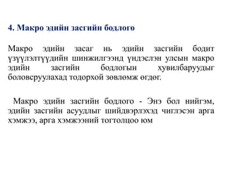 4. Макро эдийн засгийн бодлого
Макро эдийн засаг нь эдийн засгийн бодит
үзүүлэлтүүдийн шинжилгээнд үндэслэн улсын макро
эдийн засгийн бодлогын хувилбаруудыг
боловсруулахад тодорхой зөвлөмж өгдөг.
Макро эдийн засгийн бодлого - Энэ бол нийгэм,
эдийн засгийн асуудлыг шийдвэрлэхэд чиглэсэн арга
хэмжээ, арга хэмжээний тогтолцоо юм
 