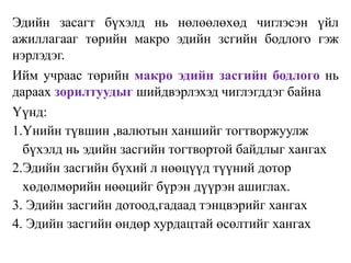 Эдийн засагт бүхэлд нь нөлөөлөхөд чиглэсэн үйл
ажиллагааг төрийн макро эдийн зсгийн бодлого гэж
нэрлэдэг.
Ийм учраас төрийн макро эдийн засгийн бодлого нь
дараах зорилтуудыг шийдвэрлэхэд чиглэгддэг байна
Үүнд:
1.Үнийн түвшин ,валютын ханшийг тогтворжуулж
бүхэлд нь эдийн засгийн тогтвортой байдлыг хангах
2.Эдийн засгийн бүхий л нөөцүүд түүний дотор
хөдөлмөрийн нөөцийг бүрэн дүүрэн ашиглах.
3. Эдийн засгийн дотоод,гадаад тэнцвэрийг хангах
4. Эдийн засгийн өндөр хурдацтай өсөлтийг хангах
 