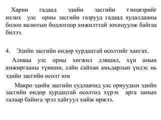 Харин гадаад эдийн засгийн тэнцвэрийг
ихэнх улс орны засгийн газрууд гадаад худалдааны
болон валютын бодлогоор амжилттай зохицуулж байгаа
билээ.
4. Эдийн засгийн өндөр хурдацтай өсөлтийг хангах.
Аливаа улс орны хөгжил дэвшил, хүн амын
амжиргааны түвшин, сайн сайхан амьдарлын үндэс нь
эдийн засгийн өсөлт юм
Макро эдийн засгийн судлаачид улс орнуудын эдийн
засгийн өндөр хурдацтай өсөлтөд хүрэх арга замын
талаар байнга эрэл хайгуул хийж иржээ.
 
