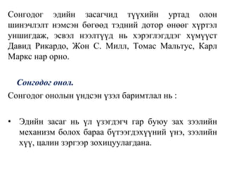 Сонгодог эдийн засагчид түүхийн уртад олон
шинэчлэлт нэмсэн бөгөөд тэдний дотор өнөөг хүртэл
уншигдаж, эсвэл нээлтүүд нь хэрэглэгддэг хүмүүст
Давид Рикардо, Жон С. Милл, Томас Мальтус, Карл
Маркс нар орно.
Сонгодог онол.
Сонгодог онолын үндсэн үзэл баримтлал нь :
• Эдийн засаг нь үл үзэгдэгч гар буюу зах зээлийн
механизм болох бараа бүтээгдэхүүний үнэ, зээлийн
хүү, цалин зэргээр зохицуулагдана.
 