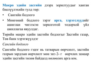 Макро эдийн засгийн дээрх зорилтуудыг ханган
биелүүлэхийн тулд төр:
• Сангийн бодлого
• Мөнгөний бодлого зэрэг арга, хэрэгслүүдийг
ашиглан чиглэсэн зорилготой тодорхой үйл
ажиллагаа явуулдаг.
Төрийн макро эдийн засгийн бодлогыг Засгийн газар,
Төв банк хэрэгжүүлдэг
Сангийн бодлого
Сангийн бодлого гэдэг нь татварын өөрчлөлт, засгийн
газрын зардлын өөрчлөлт мөн энэ 2- г өөрчлөх замаар
эдийн засгийн төлөв байдалд нөлөөлөх арга юм.
 