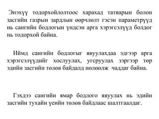 Энэхүү тодорхойлолтоос харахад татварын болон
засгийн газрын зардлын өөрчлөлт гэсэн параметрүүд
нь сангийн бодлогын үндсэн арга хэрэгсэлүүд болдог
нь тодорхой байна.
Иймд сангийн бодлогыг явуулахдаа эдгээр арга
хэрэгсэлүүдийг хослуулах, угсруулах зэргээр төр
эдийн засгийн төлөв байдалд нөлөөлж чаддаг байна.
Гэхдээ сангийн ямар бодлого явуулах нь эдийн
засгийн тухайн үеийн төлөв байдлаас шалтгаалдаг.
 
