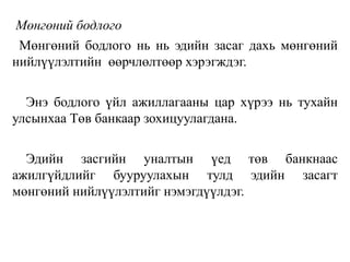 Мөнгөний бодлого
Мөнгөний бодлого нь нь эдийн засаг дахь мөнгөний
нийлүүлэлтийн өөрчлөлтөөр хэрэгждэг.
Энэ бодлого үйл ажиллагааны цар хүрээ нь тухайн
улсынхаа Төв банкаар зохицуулагдана.
Эдийн засгийн уналтын үед төв банкнаас
ажилгүйдлийг бууруулахын тулд эдийн засагт
мөнгөний нийлүүлэлтийг нэмэгдүүлдэг.
 
