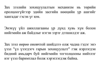 Зах зээлийн зохицуулалтын механизм нь төрийн
оролцоогүйгээр эдийн засгийн нөөцийн үр ашгийг
хангадаг гэсэн үг юм.
Энэхүү үйл ажиллагааны үр дүнд хувь хүн болон
нийгмийн аж байдлыг нэгэн зэрэг дээшилдэг аж.
Зах зээл өөрөө оновчтой шийдлээ олж чадна гэдэг энэ
үзэл "үл үзэгдэгч гарын зохицуулалт" гэж нэрлэгдэн
бидний амьдарч буй нийгмийн тогтолцооны нийтлэг
нэг үзэл баримтлал болж хэрэглэгдэж байна.
 
