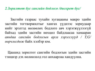 2.Зорилтот бус сангийн бодлого /дискрет бус/
Засгийн газраас тухайн хугацааны макро эдийн
засгийн тогтворжилтыг хангах үүднээс зориудаар
нийт эрэлтэд нөлөөлөх бодлого авч хэрэгжүүлээгүй
байхад эдийн засгийн нөхцөл байдлаасаа хамааран
аяндаа сангийн бодлогын арга хэрэгслүүд / T,G/
өөрчлөгдөж байх хэлбэр юм.
Цаашид зорилтот сангийн бодлогын эдийн засгийн
тэнцвэр дэх нөлөөлөлд гол анхаарлаа хандуулна.
 