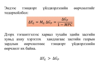 Эндээс тэнцвэрт үйлдвэрлэлийн өөрчлөлтийг
тодорхойлбол:
Дээрх тэгшитгэлээс харвал тухайн эдийн засгийн
хувьд ахиу хэрэглэх хандлагаас засгийн газрын
зардлын өөрчлөлтөөс тэнцвэрт үйдвэрлэлийн
өөрчлөлт их байна.
∆𝑌𝐺 > ∆𝐺 𝑃
∆𝑌𝐺 = 𝑀 𝐺 ∆𝐺 𝑃 =
∆𝐺 𝑃
1 − 𝑀𝑃𝐶
 