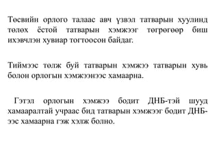 Төсвийн орлого талаас авч үзвэл татварын хуулинд
төлөх ёстой татварын хэмжээг төгрөгөөр биш
ихэвчлэн хувиар тогтоосон байдаг.
Тиймээс төлж буй татварын хэмжээ татварын хувь
болон орлогын хэмжээнээс хамаарна.
Гэтэл орлогын хэмжээ бодит ДНБ-тэй шууд
хамааралтай учраас бид татварын хэмжээг бодит ДНБ-
ээс хамаарна гэж хэлж болно.
 