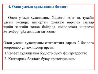 4. Олон улсын худалдааны бодлого
Олон улсын худалдааны бодлого гэдэг нь тухайн
улсын экспорт, импортын хэмжээг өөрчлөх замаар
эдийн засгийн төлөв байдалд нөлөөлөхөд чиглэсэн
хөтөлбөр, үйл ажиллагааг хэлнэ.
Олон улсын худалдааны сэтгэлгээнд дараах 2 бодлого
хоорондоо үл зохицсоор ирсэн.
1.Чөлөөт худалдааны бодлого буюу фритредерство
2. Хязгаарлах бодлого буюу протекционизм
 