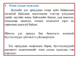 1. Олон улсын худалдаа
Дэлхийн улс орнуудын газар зүйн байршлын
ялгаатай байдлаас шалтгаалан тэдгээр улсуудын
эдийн засгийн нөөц, байгалийн баялаг, уур амьсгал,
хөдөлмөр, капитал, техник технологи зэрэг нь
харилцан адилгүй байдаг.
Иймээс улс орнууд бие биенээсээ ялгаатай
бүтээгдэхүүн, үйлчилгээ үйлдвэрлэдэг.
Улс орнуудын хоорондох бараа, бүтээгдэхүүний
шилжилт хөдөлгөөнийг олон улсын худалдаа гэж
нэрлэдэг.
 