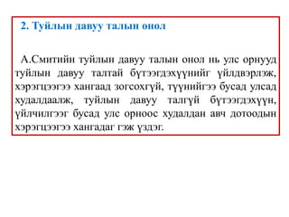 2. Туйлын давуу талын онол
А.Смитийн туйлын давуу талын онол нь улс орнууд
туйлын давуу талтай бүтээгдэхүүнийг үйлдвэрлэж,
хэрэгцээгээ хангаад зогсохгүй, түүнийгээ бусад улсад
худалдаалж, туйлын давуу талгүй бүтээгдэхүүн,
үйлчилгээг бусад улс орноос худалдан авч дотоодын
хэрэгцээгээ хангадаг гэж үздэг.
 
