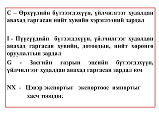 C – Өрхүүдийн бүтэээгдэхүүн, үйлчилгээг худалдан
авахад гаргасан нийт хувийн хэрэглээний зардал
I - Пүүсүүдийн бүтээгдэхүүн, үйлчилгээг худалдан
авахад гаргасан хувийн, дотоодын, нийт хөрөнгө
оруулалтын зардал
G - Засгийн газрын эцсийн бүтээгдэхүүн,
үйлчилгээг худалдан авахад гаргасан зардал юм
NX - Цэвэр экспортыг экспортоос импортыг
хасч тооцдог.
 