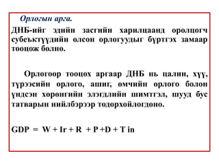 Орлогын арга.
ДНБ-ийг эдийн засгийн харилцаанд оролцогч
субеъктүүдийн олсон орлогуудыг бүртгэх замаар
тооцож болно.
Орлогоор тооцох аргаар ДНБ нь цалин, хүү,
түрээсийн орлого, ашиг, өмчийн орлого болон
үндсэн хөрөнгийн элэгдлийн шимтгэл, шууд бус
татварын нийлбэрээр тодорхойлогдоно.
GDP = W + Ir + R + P +D + T in
 