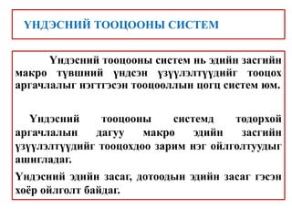 Үндэсний тооцооны систем нь эдийн засгийн
макро түвшний үндсэн үзүүлэлтүүдийг тооцох
аргачлалыг нэгтгэсэн тооцооллын цогц систем юм.
Үндэсний тооцооны системд тодорхой
аргачлалын дагуу макро эдийн засгийн
үзүүлэлтүүдийг тооцохдоо зарим нэг ойлголтуудыг
ашигладаг.
Үндэсний эдийн засаг, дотоодын эдийн засаг гэсэн
хоёр ойлголт байдаг.
ҮНДЭСНИЙ ТООЦООНЫ СИСТЕМ
 