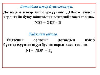 Дотоодын цэвэр бүтээгдэхүүн.
Дотоодын цэвэр бүтээгдэхүүнийг ДНБ-ээс үндсэн
хөрөнгийн буюу капиталын элэгдлийг хасч тооцно.
NDP = GDP – D
Үндэсний орлого.
Үндэсний орлогыг дотоодын цэвэр
бүтээгдэхүүнээс шууд бус татварыг хасч тооцно.
NI = NDP – Tin
 